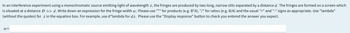 In an interference experiment using a monochromatic source emitting light of wavelength 1, the fringes are produced by two long, narrow slits separated by a distanced. The fringes are formed on a screen which
is situated at a distance D >> d.Write down an expression for the fringe width w. Please use "*" for products (e.g. B*A), "/" for ratios (e.g. B/A) and the usual "+" and "-" signs as appropriate. Use "lambda"
(without the quotes) for A in the equation box. For example, use d*lambda for d2. Please use the "Display response" button to check you entered the answer you expect.
w=
