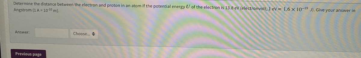 Determine the distance between the electron and proton in an atom if the potential energy U of the electron is 13.8 ev (electronvolt, 1 eV = 1.6 × 10-19 J). Give your answer in
Angstrom (1 A = 10-10 m).
Answer:
Choose... +
Previous page
