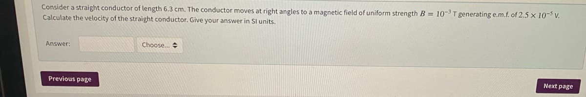 Consider a straight conductor of length 6.3 cm. The conductor moves at right angles to a magnetic field of uniform strength B = 10-3 T generating e.m.f. of 2.5 × 10-5 v.
Calculate the velocity of the straight conductor. Give your answer in SI units.
Answer:
Choose... +
Next page
Previous page
