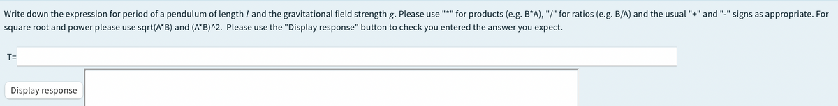 Write down the expression for period of a pendulum of length I and the gravitational field strength g. Please use
square root and power please use sqrt(A*B) and (A*B)^2. Please use the "Display response" button to check you entered the answer you expect.
"*" for products (e.g. B*A), "/" for ratios (e.g. B/A) and the usual "+" and "-" signs as appropriate. For
T=
Display response
