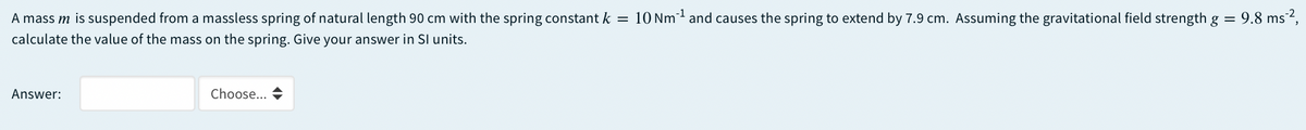 A mass m is suspended from a massless spring of natural length 90 cm with the spring constant k = 10 Nm and causes the spring to extend by 7.9 cm. Assuming the gravitational field strength g = 9.8 ms²,
calculate the value of the mass on the spring. Give your answer in Sl units.
Answer:
Choose... +
