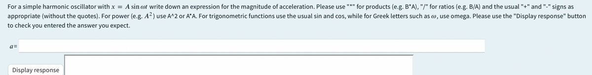 For a simple harmonic oscillator with x = A sin ot write down an expression for the magnitude of acceleration. Please use
"*" for products (e.g. B*A), "/" for ratios (e.g. B/A) and the usual "+" and "-" signs as
appropriate (without the quotes). For power (e.g. A2) use A^2 or A*A. For trigonometric functions use the usual sin and cos, while for Greek letters such as w, use omega. Please use the "Display response" button
to check you entered the answer you expect.
a=
Display response
