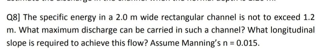 Q8] The specific energy in a 2.0 m wide rectangular channel is not to exceed 1.2
m. What maximum discharge can be carried in such a channel? What longitudinal
slope is required to achieve this flow? Assume Manning's n = 0.015.