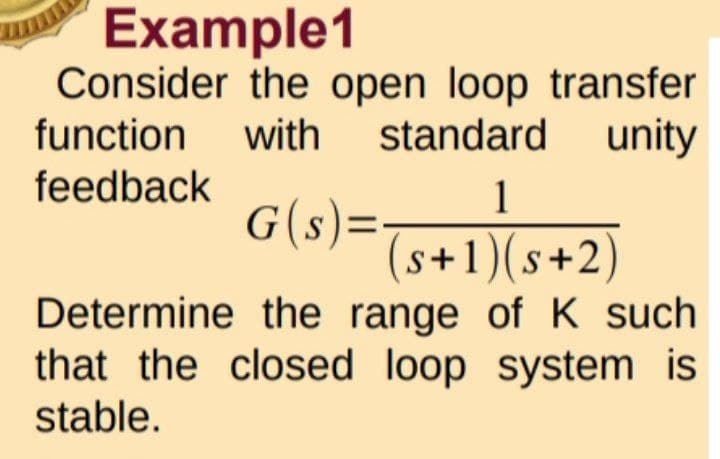 Example1
Consider the open loop transfer
function
with standard unity
feedback
1
G(s) = (s+1)(s+2)
Determine the range of K such
that the closed loop system is
stable.