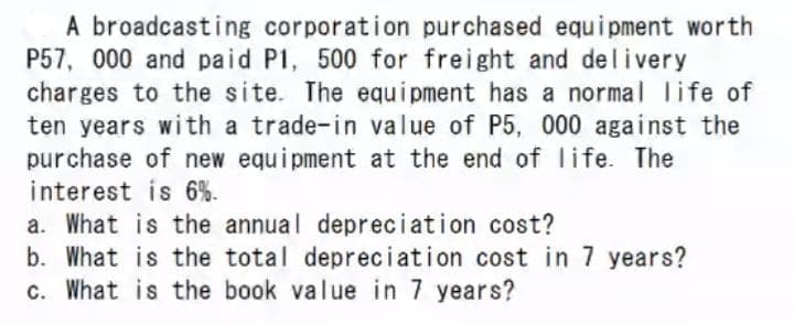 A broadcasting corporation purchased equipment worth
P57, 000 and paid P1, 500 for freight and delivery
charges to the site. The equi pment has a normal life of
ten years with a trade-in value of P5, 000 against the
purchase of new equipment at the end of Iife. The
interest is 6%.
a. What is the annual depreciation cost?
b. What is the total depreciation cost in 7 years?
c. What is the book value in 7 years?
