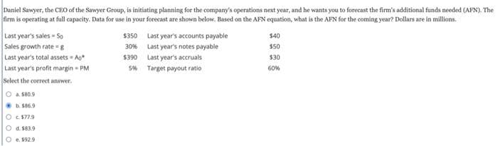 Daniel Sawyer, the CEO of the Sawyer Group, is initiating planning for the company's operations next year, and he wants you to forecast the firm's additional funds needed (AFN). The
firm is operating at full capacity. Data for use in your forecast are shown below. Based on the AFN equation, what is the AFN for the coming year? Dollars are in millions.
Last year's sales - So
Sales growth rate-g
Last year's total assets - Ag*
Last year's profit margin-PM
Select the correct answer.
O a $80.9
b.186.9
O c. $77.9
O d. $83.9
Oe. $92.9
$350
30%
$390
5%
Last year's accounts payable
Last year's notes payable
Last year's accruals
Target payout ratio
$40
$50
$30
60%