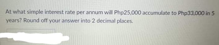 At what simple interest rate per annum will Php25,000 accumulate to Php33,000 in 5
years? Round off your answer into 2 decimal places.
