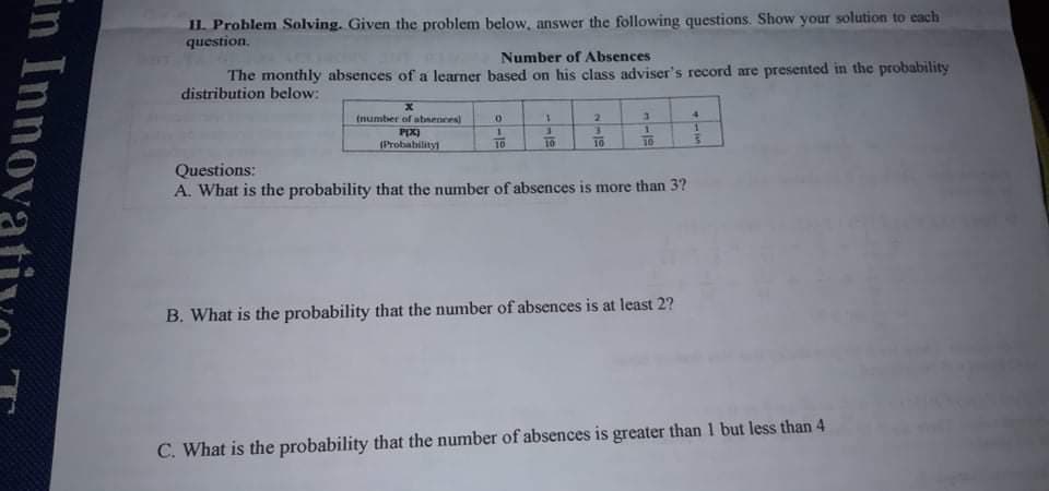 II. Problem Solving. Given the problem below, answer the following questions. Show your solution to each
question.
Number of Absences
The monthly absences of a learner based on his class adviser's record are presented in the probability
distribution below:
(number of absences)
2.
4.
1.
PIX)
(Probability
10
10
10
10
Questions:
A. What is the probability that the number of absences is more than 3?
B. What is the probability that the number of absences is at least 2?
C. What is the probability that the number of absences is greater than 1 but less than 4
in Innova
