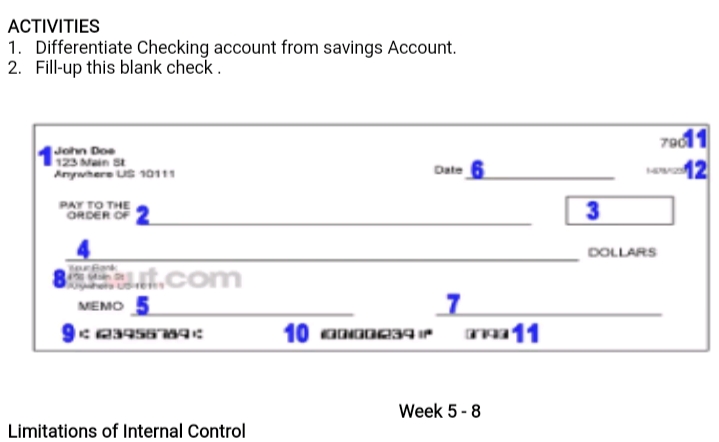 АCTIVITIES
1. Differentiate Checking account from savings Account.
2. Fill-up this blank check.
John Doe
123 Main St
Anywhere US 10111
79011
12
Date
PAY TO THE
ORDER OF
3
DOLLARS
aat.com
MEMO 5
m11
Week 5 -8
Limitations of Internal Control
