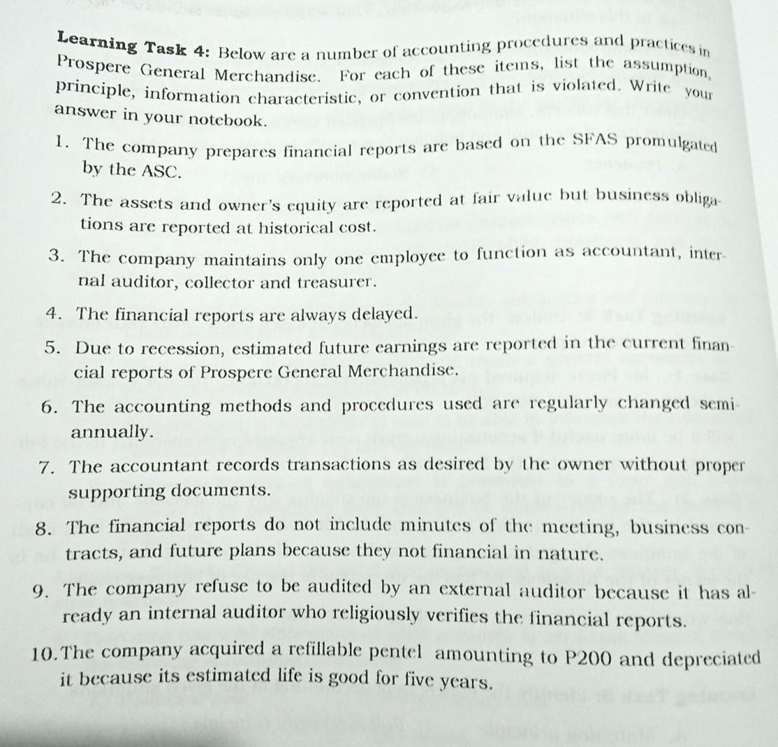 For each of these itens, list the assumption,
principle, information characteristic, or convention that is violated. Write your
Learning Task 4: Below are a number of accounting proccdures and practices in
Prospere General Merchandise.
answer in your notebook.
ác company prepares financial reports are based on the SFAS promulgated
by the ASC.
4. The assets and owner's couity are reported at fair value but business obliga
tions are reported at historical cost.
3. The company maintains only one employee to function as accountant, inter-
nal auditor, collector and treasurer.
4. The financial reports are always delayed.
5. Due to recession, estimated future earnings are reported in the current finan-
cial reports of Prospere General Merchandise.
6. The accounting methods and procedures used are regularly changed semi-
annually.
7. The accountant records transactions as desired by the owner without proper
supporting documents.
8. The financial reports do not include minutes of the meeting, business con-
tracts, and future plans because they not financial in nature.
9. The company refuse to be audited by an external auditor because it has al-
ready an internal auditor who religiously verifies the financial reports.
10. The company acquired a refillable pentel amounting to P200 and depreciated
it because its estimated life is good for five years.
