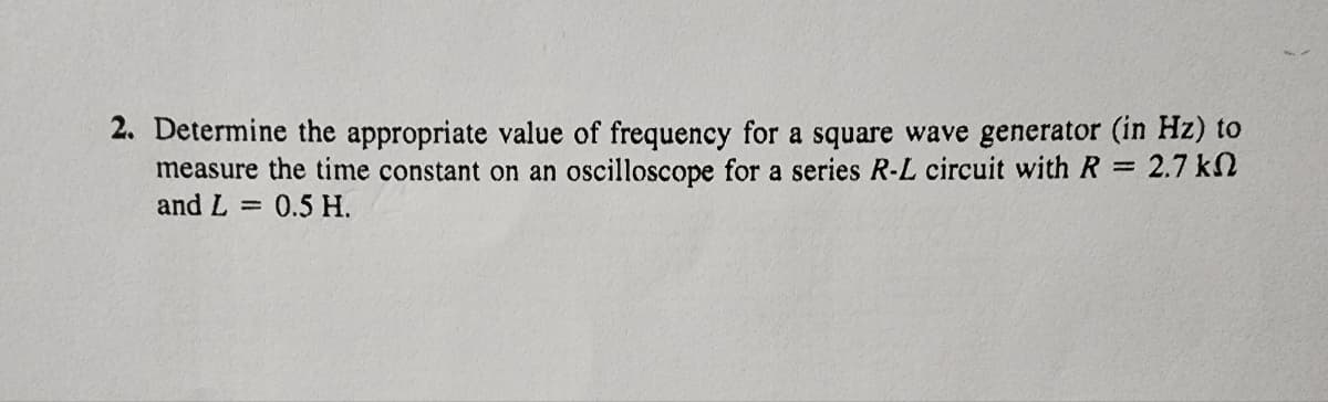 2. Determine the appropriate value of frequency for a square wave generator (in Hz) to
measure the time constant on an oscilloscope for a series R-L circuit with R = 2.7 k
and L= 0.5 H.