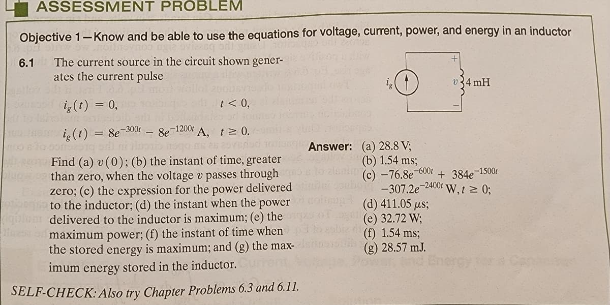 ASSESSMENT PROBLEM
Objective 1-Know and be able to use the equations for voltage, current, power, and energy in an inductor
TOVNO
6.1 The current source in the circuit shown gener-
ates the current pulse
305
ig (t) = 0,
and brig
pig(t) = 8e-300t
sorro2010 or
t < 0,
A, t≥ 0.
skas 25vered
- 8e-1200t
Find (a) v (0); (b) the instant of time, greater
than zero, when the voltage v passes through
delivered
zero; (c) the expression for the power
to the inductor; (d) the instant when the power
delivered to the inductor is maximum; (e) the
maximum power; (f) the instant of time when
the stored energy is maximum; and (g) the max-
imum energy stored in the inductor.
SELF-CHECK: Also try Chapter Problems 6.3 and 6.11.
Answer: (a) 28.8 V;
(b) 1.54 ms;
(c) -76.8e-600t + 384e-1500t
-307.2e-2400 W, t≥ 0;
(d) 411.05 us;
(e) 32.72 W;
v34 mH
(f) 1.54 ms;
(g) 28.57 mJ.