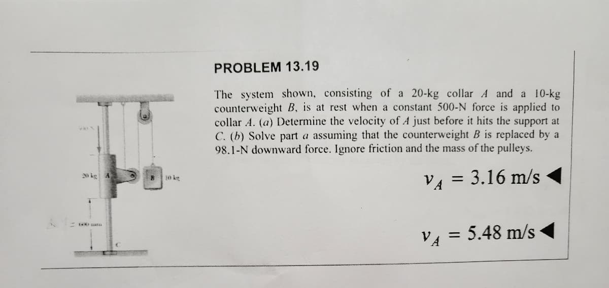 PROBLEM 13.19
The system shown, consisting of a 20-kg collar A and a 10-kg
counterweight B, is at rest when a constant 500-N force is applied to
collar A. (a) Determine the velocity of A just before it hits the support at
C. (b) Solve part a assuming that the counterweight B is replaced by a
98.1-N downward force. Ignore friction and the mass of the pulleys.
V₁ = 3.16 m/s
= 5.48 m/s