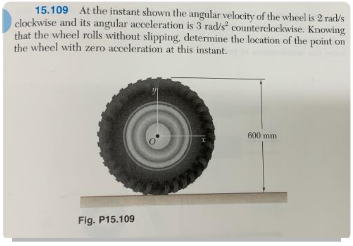 15.109 At the instant shown the angular velocity of the wheel is 2 rad/s
clockwise and its angular acceleration is 3 rad/s² counterclockwise. Knowing
that the wheel rolls without slipping, determine the location of the point on
the wheel with zero acceleration at this instant.
Fig. P15.109
600 mm