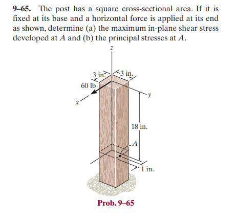 9-65. The post has a square cross-sectional area. If it is
fixed at its base and a horizontal force is applied at its end
as shown, determine (a) the maximum in-plane shear stress
developed at A and (b) the principal stresses at A.
t
3 in
60 lb
Z
3 in.
18 in.
A
Prob. 9-65
1 in.