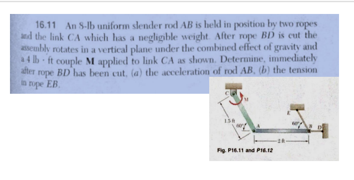 16.11 An 8-lb uniform slender rod AB is held in position by two ropes
and the link CA which has a negligible weight. After rope BD is cut the
assembly rotates in a vertical plane under the combined effect of gravity and
4 lb-ft couple M applied to link CA as shown. Determine, immediately
rope BD has been cut, (a) the acceleration of rod AB, (b) the tension
in rope EB.
after
1.5 ft
60%
Fig. P16.11 and P16.12
60
BD