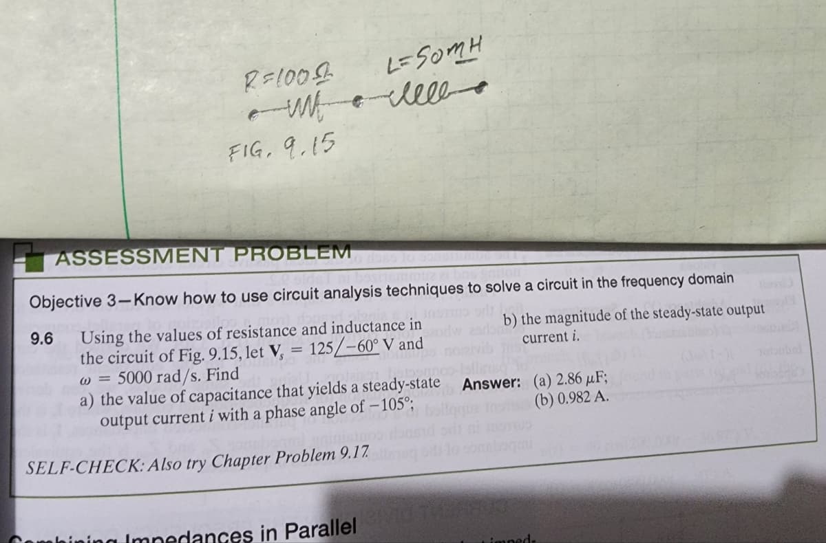 9.6
R=1000
ешь с ме
w
FIG. 9.15
L=SomH
ASSESSMENT
PROBLEM
Objective 3-Know how to use circuit analysis techniques to solve a circuit in the frequency domain
odt bai
Using the values of resistance and inductance in
125/-60° V and
the circuit of Fig. 9.15, let V,
w = 5000 rad/s. Find
=
a) the value of capacitance that yields a steady-state
output current i with a phase angle of -105°;
SELF-CHECK: Also try Chapter Problem 9.17.
Combining Impedances in ParallelRID THE
b) the magnitude of the steady-state output
current i.
Answer:
(a) 2.86 μF;
(b) 0.982 A.
impeds