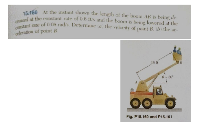 15.160 At the instant shown the length of the boom AB is being de-
creased at the constant rate of 0.6 ft/s and the boom is being lowered at the
constant rate of 0.08 rad/s. Determine (a) the velocity of point B. (b) the ac-
celeration of point B.
18 ft
0 = 30°
Fig. P15.160 and P15.161
B