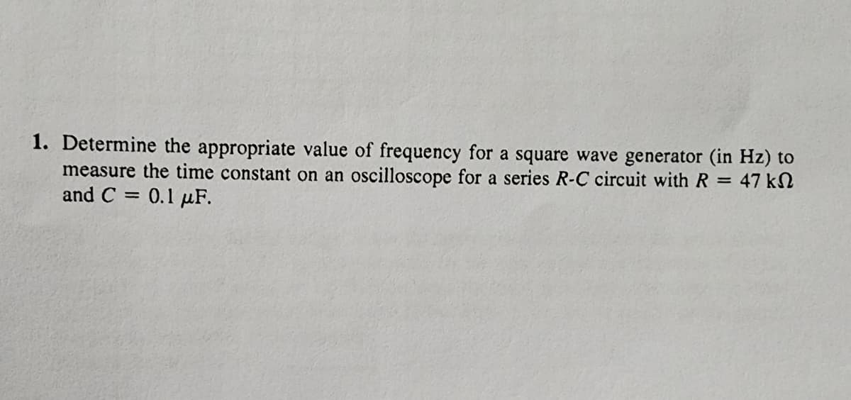 1. Determine the appropriate value of frequency for a square wave generator (in Hz) to
measure the time constant on an oscilloscope for a series R-C circuit with R = 47 kn
and C= 0.1 μF.