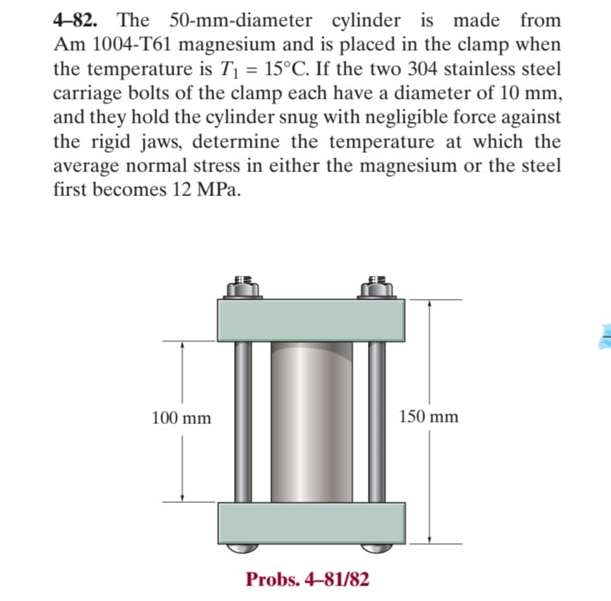 4-82. The 50-mm-diameter cylinder is made from
Am 1004-T61 magnesium and is placed in the clamp when
the temperature is T₁ = 15°C. If the two 304 stainless steel
carriage bolts of the clamp each have a diameter of 10 mm,
and they hold the cylinder snug with negligible force against
the rigid jaws, determine the temperature at which the
average normal stress in either the magnesium or the steel
first becomes 12 MPa.
100 mm
Probs. 4-81/82
150 mm