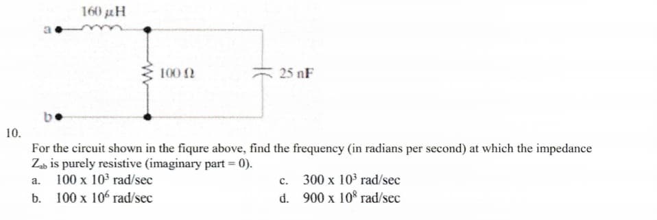 10.
160 μ.
100 (2
25 nF
For the circuit shown in the fiqure above, find the frequency (in radians per second) at which the impedance
Zab is purely resistive (imaginary part = 0).
a.
100 x 10³ rad/sec
b. 100 x 106 rad/sec
C.
300 x 10³ rad/sec
d. 900 x 108 rad/sec