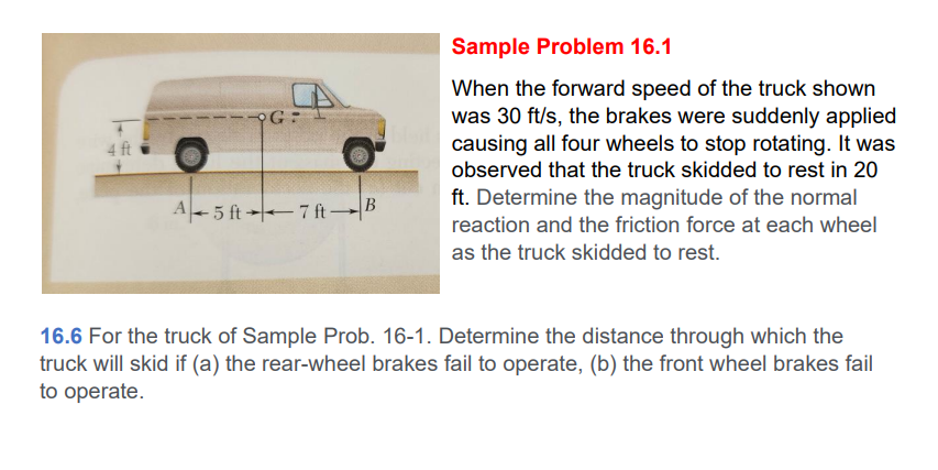 4 ft
G:
A-5 ft7 ft-B
Sample Problem 16.1
When the forward speed of the truck shown
was 30 ft/s, the brakes were suddenly applied
causing all four wheels to stop rotating. It was
observed that the truck skidded to rest in 20
ft. Determine the magnitude of the normal
reaction and the friction force at each wheel
as the truck skidded to rest.
16.6 For the truck of Sample Prob. 16-1. Determine the distance through which the
truck will skid if (a) the rear-wheel brakes fail to operate, (b) the front wheel brakes fail
to operate.