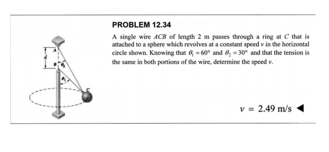 PROBLEM 12.34
A single wire ACB of length 2 m passes through a ring at C that is
attached to a sphere which revolves at a constant speed v in the horizontal
circle shown. Knowing that 0₁ = 60° and ₂ = 30° and that the tension is
the same in both portions of the wire, determine the speed v.
v = 2.49 m/s