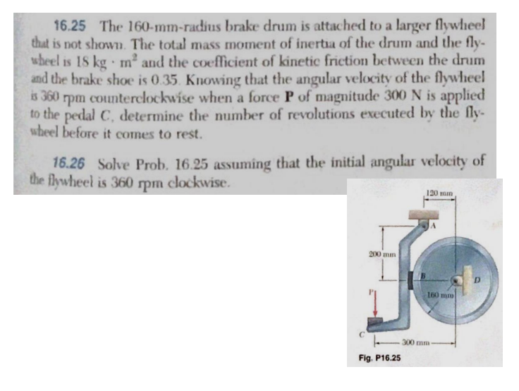 16.25 The 160-mm-radius brake drum is attached to a larger flywheel
that is not shown. The total mass moment of inertia of the drum and the fly-
wheel is 18 kg m and the coefficient of kinetic friction between the drum
and the brake shoe is 0.35. Knowing that the angular velocity of the flywheel
is 360 rpm counterclockwise when a force P of magnitude 300 N is applied
to the pedal C, determine the number of revolutions executed by the fly-
wheel before it comes to rest.
16.26 Solve Prob. 16.25 assuming that the initial angular velocity of
the flywheel is 360 rpm clockwise.
200 mm
Fig. P16.25
120 min
160 mm
300 mm-
D