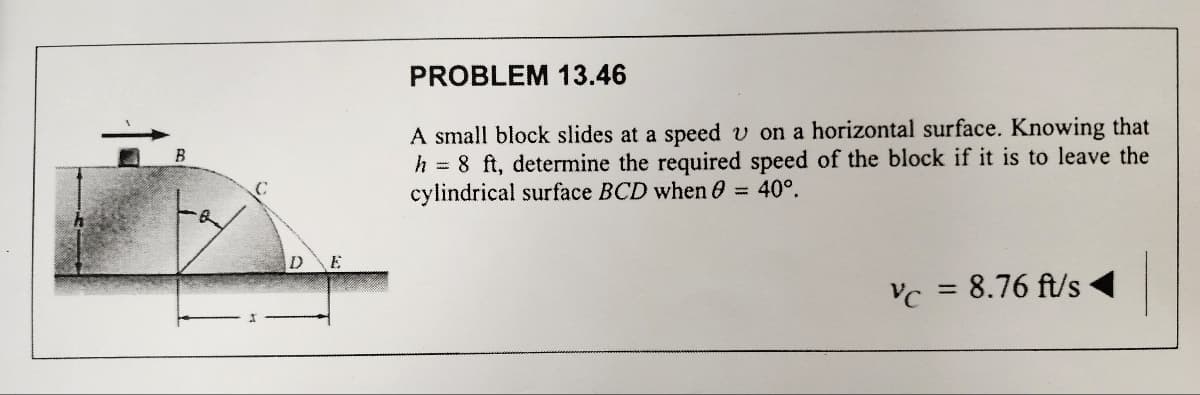 B
C
DE
PROBLEM 13.46
A small block slides at a speed v on a horizontal surface. Knowing that
h = 8 ft, determine the required speed of the block if it is to leave the
cylindrical surface BCD when 0 = 40°.
Vc = 8.76 ft/s