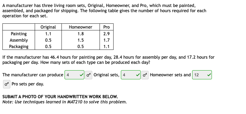 A manufacturer has three living room sets, Original, Homeowner, and Pro, which must be painted,
assembled, and packaged for shipping. The following table gives the number of hours required for each
operation for each set.
Painting
Assembly
Packaging
Original
1.1
0.5
0.5
Homeowner Pro
1.8
2.9
1.5
1.7
0.5
1.1
If the manufacturer has 46.4 hours for painting per day, 28.4 hours for assembly per day, and 17.2 hours for
packaging per day. How many sets of each type can be produced each day?
of Original sets, 4
The manufacturer can produce 4
Pro sets per day.
SUBMIT A PHOTO OF YOUR HANDWRITTEN WORK BELOW.
Note: Use techniques learned in MAT210 to solve this problem.
of Homeowner sets and 12