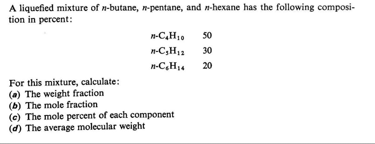 A liquefied mixture of n-butane, n-pentane, and n-hexane has the following composi-
tion in percent:
n-C,H10
50
n-C3H12
30
n-C,H14
20
For this mixture, calculate:
(a) The weight fraction
(b) The mole fraction
(c) The mole percent of each component
(d) The average molecular weight
