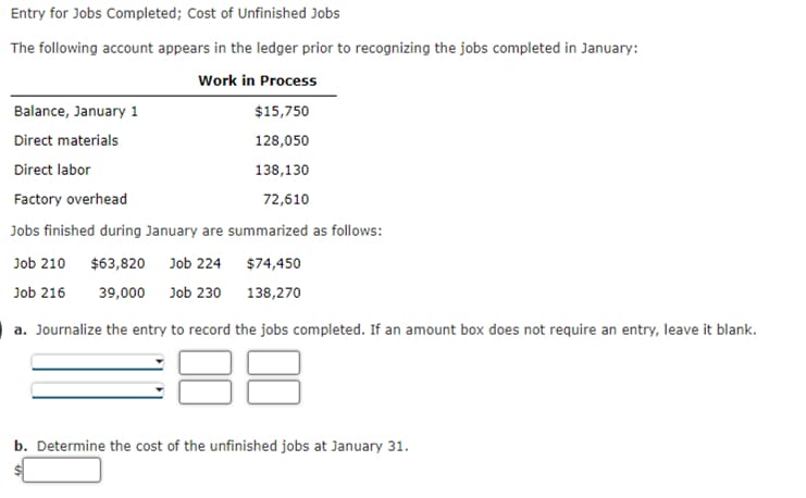 Entry for Jobs Completed; Cost of Unfinished Jobs
The following account appears in the ledger prior to recognizing the jobs completed in January:
Work in Process
$15,750
128,050
138,130
72,610
Balance, January 1
Direct materials
Direct labor
Factory overhead
Jobs finished during January are summarized as follows:
Job 210 $63,820 Job 224
$74,450
Job 216 39,000 Job 230
138,270
a. Journalize the entry to record the jobs completed. If an amount box does not require an entry, leave it blank.
b. Determine the cost of the unfinished jobs at January 31.