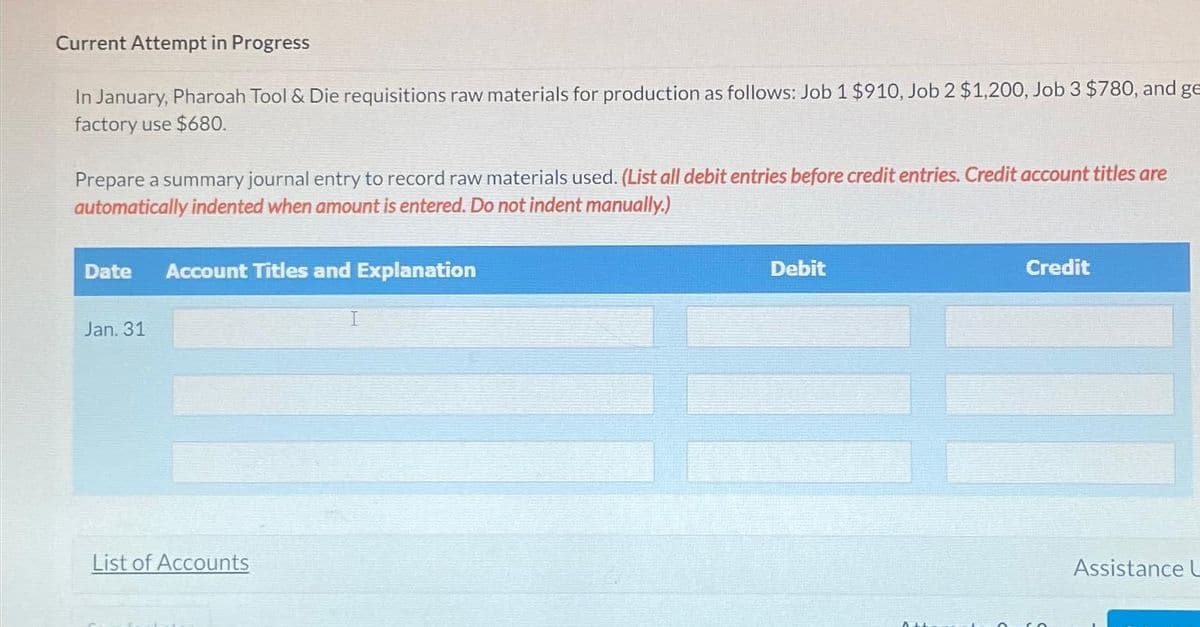 Current Attempt in Progress
In January, Pharoah Tool & Die requisitions raw materials for production as follows: Job 1 $910, Job 2 $1,200, Job 3 $780, and ge
factory use $680.
Prepare a summary journal entry to record raw materials used. (List all debit entries before credit entries. Credit account titles are
automatically indented when amount is entered. Do not indent manually.)
Date Account Titles and Explanation
Jan.
List of Accounts
Debit
0+
Credit
Assistance L