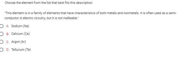 Choose the element from the list that best fits this description:
"This element is in a family of elements that have characteristics of both metals and nonmetals. It is often used as a semi-
conductor in electric circuitry, but it is not malleable."
OA. Sodium (Na)
OB. Calcium (Ca)
c. Argon (Ar)
OD. Tellurium (Te)