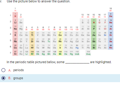 Use the picture below to answer the question.
2
s
7
H
LI Be
=288
2
11 12
Na Mg
19
20
K Ca Sc Ti
37 38
Rb Sr
C
s
R&R 3 35
Ba
21
22 23
Lu
>A $8
103 104
6 7 8 9
74
72
Hf Ta W
105
10
40
42
43 44 45
47
Zr Nb Mo Tc Ru Rh Pd Ag Cd
11
118
12
87 M
Fr Ra Lr Rf Db Sg Bh Hs Mt
30
75
76 77
78 79
80
Re Os Ir Pt Au Hg
In the periodic table pictured below, some
O A. periods
B. groups
106 107 108 109 110 111 112
Ds Rg
Uub
13 14 15 16 17
25
2258 F
25 05 28 28 of
24
27
29
Cr Mn Fe Co Ni Cu Zn Ga Ge
8
13
Al
31
40
In
81
6
Tl
Si
32
Pb
25-22
114
Uuq
SA
N
15
58
25-08
28
02
Sb Te
DEOD 2-2
=2
7A He
25-2222 232
BA
9 10
34 35 36
As Se Br Kr
F Ne
CI
18
17
Bi Po At
Ar
54
Xe
Rn
are highlighted.