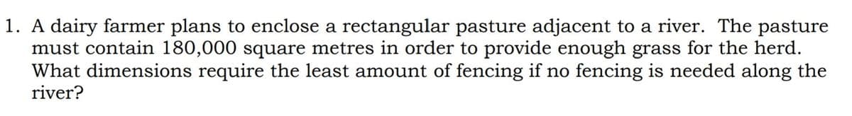 1. A dairy farmer plans to enclose a rectangular pasture adjacent to a river. The pasture
must contain 180,000 square metres in order to provide enough grass for the herd.
What dimensions require the least amount of fencing if no fencing is needed along the
river?
