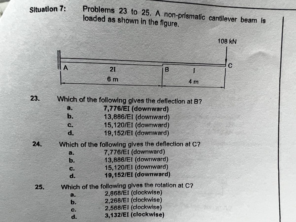 Situation 7:
23.
24.
25.
a.
b.
C.
d.
Which of the following gives the deflection at B?
7,776/EI (downward)
13,886/EI (downward)
15,120/EI (downward)
19,152/EI (downward)
a.
b.
C.
d.
Problems 23 to 25. A non-prismatic cantilever beam is
loaded as shown in the figure.
21
6 m
Which of the following gives the deflection at C7
7,776/EI (downward)
13,886/EI (downward)
15,120/EI (downward)
19,152/EI (downward)
a.
b.
B
C.
d.
I
4 m
Which of the following gives the rotation at C?
2,868/EI (clockwise)
2,268/EI (clockwise)
2,568/EI (clockwise)
3,132/EI (clockwise)
108 KN
C