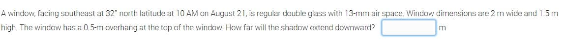 A window, facing southeast at 32° north latitude at 10 AM on August 21, is regular double glass with 13-mm air space. Window dimensions are 2 m wide and 1.5 m
high. The window has a 0.5-m overhang at the top of the window. How far will the shadow extend downward?
m
