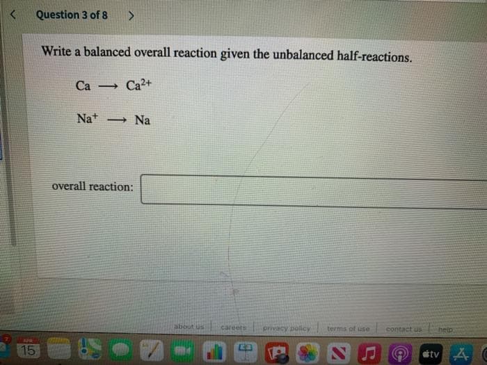 Question 3 of 8
Write a balanced overall reaction given the unbalanced half-reactions.
Са
Ca2+
Na+
→ Na
overall reaction:
about us
careers
privacy policY
terma of use
contact us
help
15
stv A C
