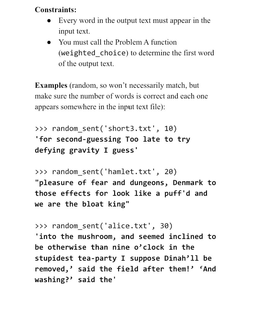 Constraints:
Every word in the output text must appear in the
input text.
You must call the Problem A function
(weighted_choice) to determine the first word
of the output text.
Examples (random, so won't necessarily match, but
make sure the number of words is correct and each one
appears somewhere in the input text file):
>>> random_sent('short3.txt', 10)
'for second-guessing Too late to try
defying gravity I guess'
>>> random_sent('hamlet.txt', 20)
"pleasure of fear and dungeons, Denmark to
those effects for look like a puff'd and
we are the bloat king"
>>> random_sent('alice.txt', 30)
'into the mushroom, and seemed inclined to
be otherwise than nine o'clock in the
stupidest tea-party I suppose Dinah'll be
removed,' said the field after them!' 'And
washing?' said the'