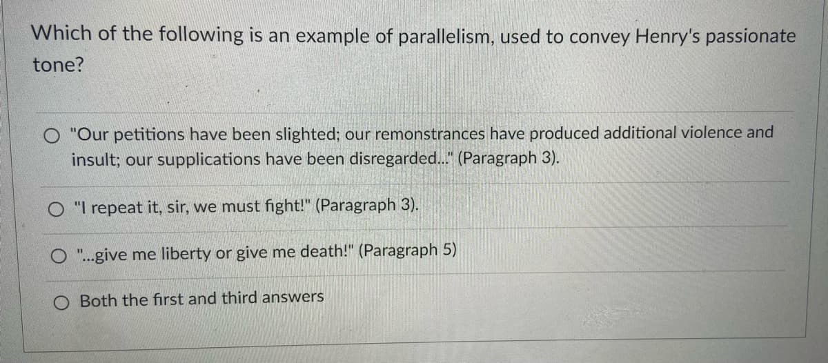 Which of the following is an example of parallelism, used to convey Henry's passionate
tone?
"Our petitions have been slighted; our remonstrances have produced additional violence and
insult; our supplications have been disregarded.." (Paragraph 3).
O "I repeat it, sir, we must fight!" (Paragraph 3).
O"..give me liberty or give me death!" (Paragraph 5)
%3D
O Both the first and third answers
