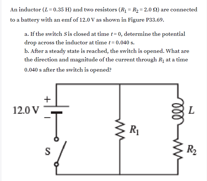An inductor (L = 0.35 H) and two resistors (R1 = R2= 2.0 Q) are connected
to a battery with an emf of 12.0 V as shown in Figure P33.69.
a. If the switch Sis closed at tỉme t= 0, determine the potential
drop across the inductor at time t= 0.040 s.
b. After a steady state is reached, the switch is opened. What are
the direction and magnitude of the current through Rị at a time
0.040 s after the switch is opened?
12.0 V
L
R1
S
R2
ww
