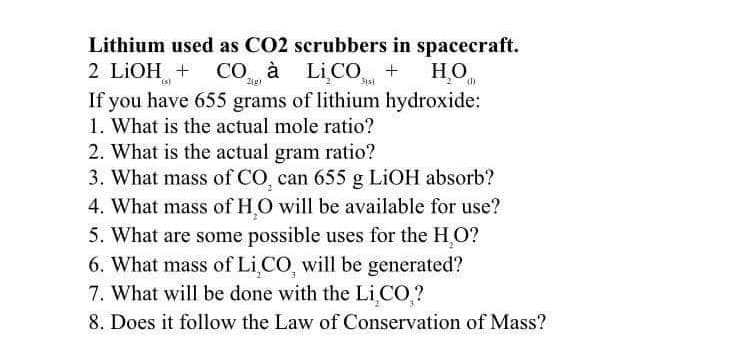 Lithium used as CO2 scrubbers in spacecraft.
2(g)
315)
2 LIOH + CO à LICO + H₂O
If you have 655 grams of lithium hydroxide:
1. What is the actual mole ratio?
2. What is the actual gram ratio?
3. What mass of CO, can 655 g LiOH absorb?
4. What mass of HO will be available for use?
5. What are some possible uses for the H₂O?
6. What mass of Li,CO, will be generated?
7. What will be done with the Li CO ?
8. Does it follow the Law of Conservation of Mass?