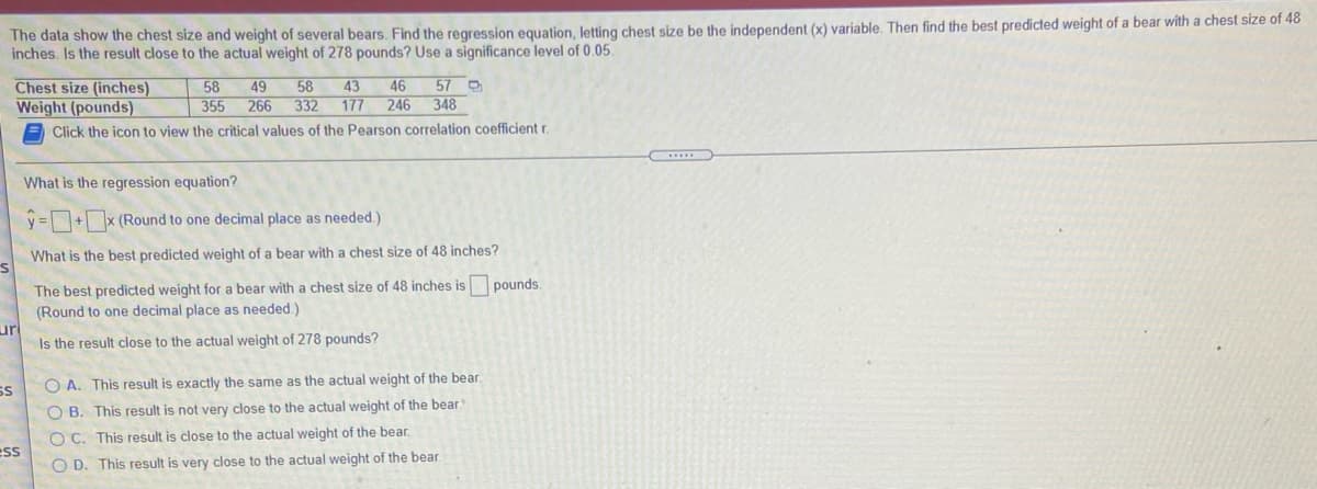 The data show the chest size and weight of several bears. Find the regression equation, letting chest size be the independent (x) variable. Then find the best predicted weight of a bear with a chest size of 48
inches. Is the result close to the actual weight of 278 pounds? Use a significance level of 0.05.
Chest size (inches)
Weight (pounds)
43
46
246
57 D
348
58
49
58
355
266
332
177
Click the icon to view the critical values of the Pearson correlation coefficient r.
What is the regression equation?
y =+x (Round to one decimal place as needed.)
What is the best predicted weight of a bear with a chest size of 48 inches?
The best predicted weight for a bear with a chest size of 48 inches is
(Round to one decimal place as needed.)
ur
Is the result close to the actual weight of 278 pounds?
pounds.
SS
O A. This result is exactly the same as the actual weight of the bear
O B. This result is not very close to the actual weight of the bear
O C. This result is close to the actual weight of the bear.
ess
O D. This result is very close to the actual weight of the bear.
