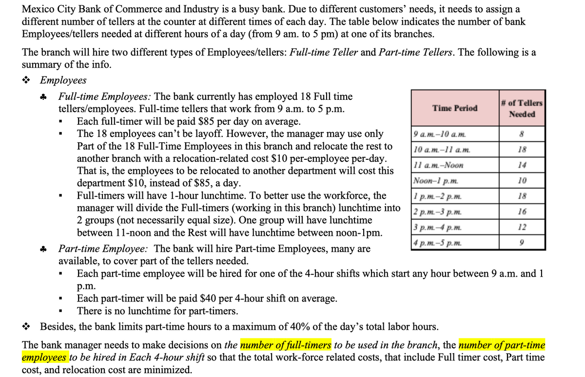 Mexico City Bank of Commerce and Industry is a busy bank. Due to different customers' needs, it needs to assign a
different number of tellers at the counter at different times of each day. The table below indicates the number of bank
Employees/tellers needed at different hours of a day (from 9 am. to 5 pm) at one of its branches.
The branch will hire two different types of Employees/tellers: Full-time Teller and Part-time Tellers. The following is a
summary of the info.
в Етployees
Full-time Employees: The bank currently has employed 18 Full time
tellers/employees. Full-time tellers that work from 9 a.m. to 5 p.m.
Each full-timer will be paid $85 per day on average.
The 18 employees can't be layoff. However, the manager may use only
Part of the 18 Full-Time Employees in this branch and relocate the rest to
another branch with a relocation-related cost $10 per-employee per-day.
That is, the employees to be relocated to another department will cost this
department $10, instead of $85, a day.
Full-timers will have 1-hour lunchtime. To better use the workforce, the
manager will divide the Full-timers (working in this branch) lunchtime into
2 groups (not necessarily equal size). One group will have lunchtime
between 11-noon and the Rest will have lunchtime between noon-1pm.
# of Tellers
Needed
Time Period
9 а.т.-10 а. т.
8
10 а. т.-11 а.т.
18
11 a.m.-Noon
14
Noon-1 p.m.
10
1 p.m.-2 p.m.
18
2 р.т. -3 р.т.
16
3 p.m.4 p.m.
12
4 р.т. -5 р.m.
9
Part-time Employee: The bank will hire Part-time Employees, many are
available, to cover part of the tellers needed.
Each part-time employee will be hired for one of the 4-hour shifts which start any hour between 9 a.m. and 1
p.m.
Each part-timer will be paid $40 per 4-hour shift on average.
There is no lunchtime for part-timers.
* Besides, the bank limits part-time hours to a maximum of 40% of the day's total labor hours.
The bank manager needs to make decisions on the number of full-timers to be used in the branch, the number of part-time
employees to be hired in Each 4-hour shift so that the total work-force related costs, that include Full timer cost, Part time
cost, and relocation cost are minimized.
