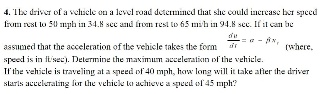 4. The driver of a vehicle on a level road determined that she could increase her speed
from rest to 50 mph in 34.8 sec and from rest to 65 mi/h in 94.8 sec. If it can be
du
dt
= α -
Bu,
assumed that the acceleration of the vehicle takes the form
speed is in ft/sec). Determine the maximum acceleration of the vehicle.
If the vehicle is traveling at a speed of 40 mph, how long will it take after the driver
starts accelerating for the vehicle to achieve a speed of 45 mph?
(where,