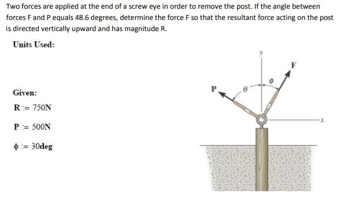 Two forces are applied at the end of a screw eye in order to remove the post. If the angle between
forces F and P equals 48.6 degrees, determine the force F so that the resultant force acting on the post
is directed vertically upward and has magnitude R.
Units Used:
Given:
R = 750N
P = 500N
= 30deg