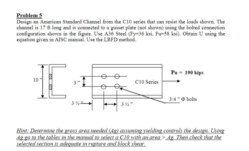 Problem 5
Design an American Standard Channel from the C10 series that can resist the loads shown. The
channel is 17 ft long and is connected to a gusset plate (not shown) using the bolted connection
configuration shown in the figure. Use A36 Steel (Fy-36 ksi, Fu-58 ksi). Obtain U using the
equation given in AISC manual. Use the LRFD method.
10"
IC
3"
3½">
3½"
C10 Series
Pu = 190 kips
3/4" bolts
Hint: Determine the gross area needed (Ag) assuming yielding controls the design. Using
Ag go to the tables in the manual to select a C10 with an area > Ag. Then check that the
selected section is adequate in rupture and block shear.