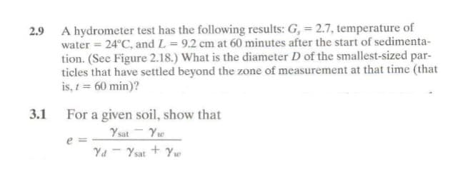 2.9
3.1
A hydrometer test has the following results: G, = 2.7, temperature of
water = 24°C, and L = 9.2 cm at 60 minutes after the start of sedimenta-
tion. (See Figure 2.18.) What is the diameter D of the smallest-sized par-
ticles that have settled beyond the zone of measurement at that time (that
is, t = 60 min)?
For a given soil, show that
Ysat Yw
Yd - Ysat + Yw
e=