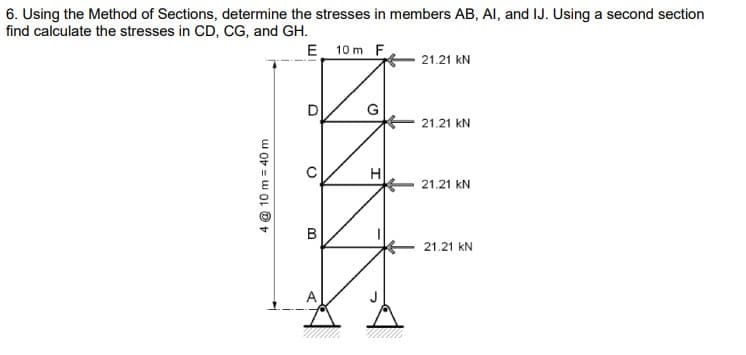 6. Using the Method of Sections, determine the stresses in members AB, AI, and IJ. Using a second section
find calculate the stresses in CD, CG, and GH.
E 10 m F
21.21 KN
4 @ 10 m 40 m
D
0
G
H
21.21 kN
21.21 kN
B
21.21 KN
A